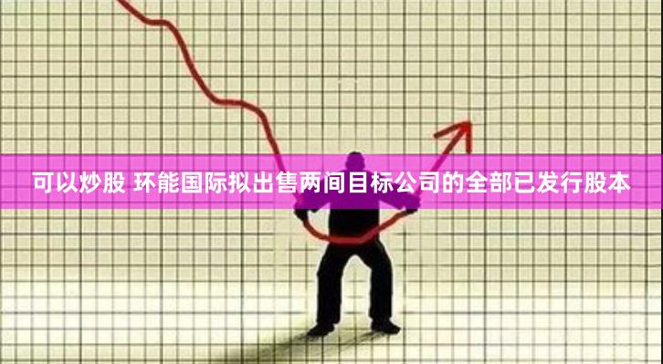 可以炒股 环能国际拟出售两间目标公司的全部已发行股本