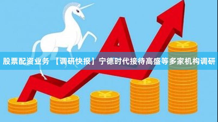 股票配资业务 【调研快报】宁德时代接待高盛等多家机构调研