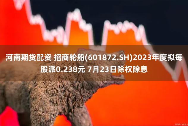 河南期货配资 招商轮船(601872.SH)2023年度拟每股派0.238元 7月23日除权除息