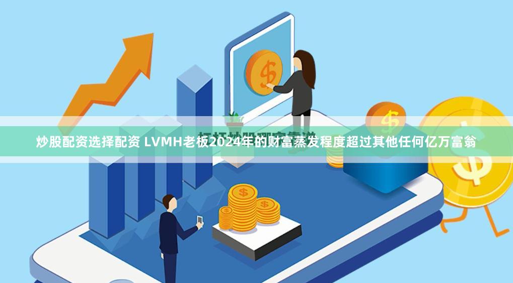 炒股配资选择配资 LVMH老板2024年的财富蒸发程度超过其他任何亿万富翁