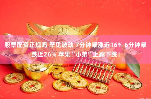 股票配资正规吗 罕见波动 7分钟暴涨近16% 6分钟暴跌近26% 苹果“小弟”上蹿下跳！