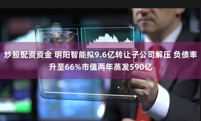 炒股配资资金 明阳智能拟9.6亿转让子公司解压 负债率升至66%市值两年蒸发590亿