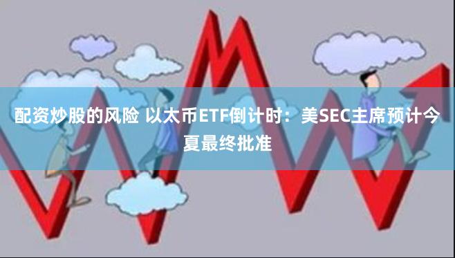 配资炒股的风险 以太币ETF倒计时：美SEC主席预计今夏最终批准