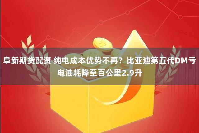 阜新期货配资 纯电成本优势不再？比亚迪第五代DM亏电油耗降至百公里2.9升