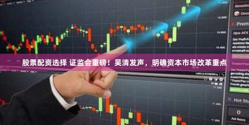 股票配资选择 证监会重磅！吴清发声，明确资本市场改革重点