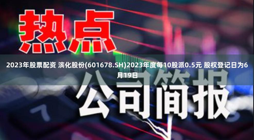 2023年股票配资 滨化股份(601678.SH)2023年度每10股派0.5元 股权登记日为6月19日