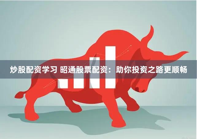 炒股配资学习 昭通股票配资：助你投资之路更顺畅
