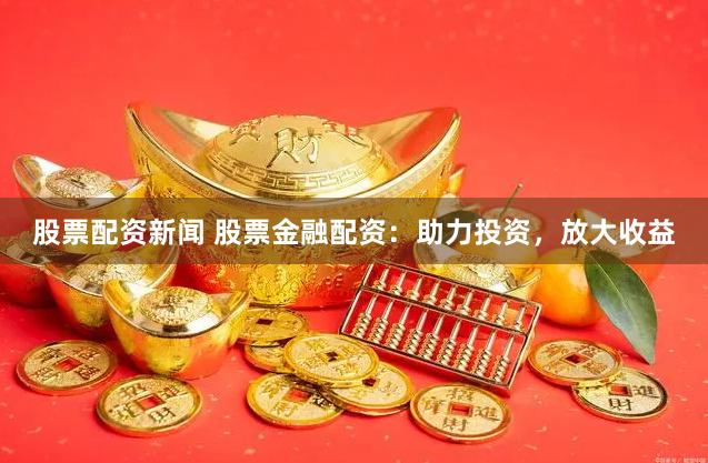 股票配资新闻 股票金融配资：助力投资，放大收益