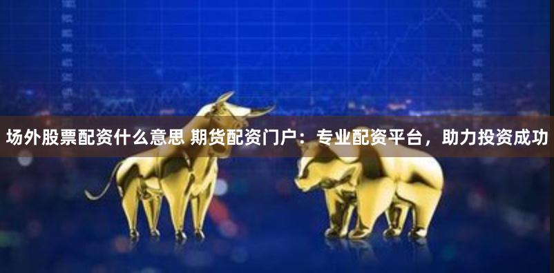 场外股票配资什么意思 期货配资门户：专业配资平台，助力投资成功