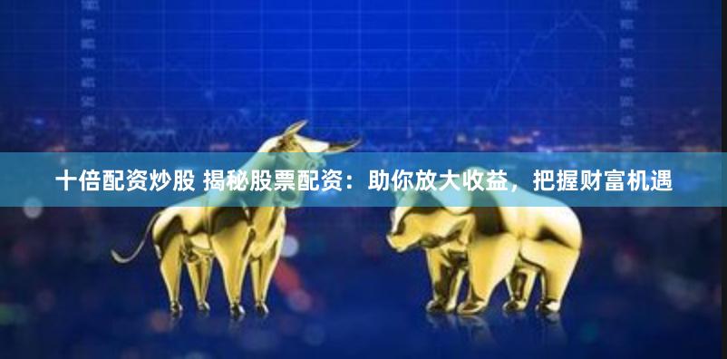 十倍配资炒股 揭秘股票配资：助你放大收益，把握财富机遇