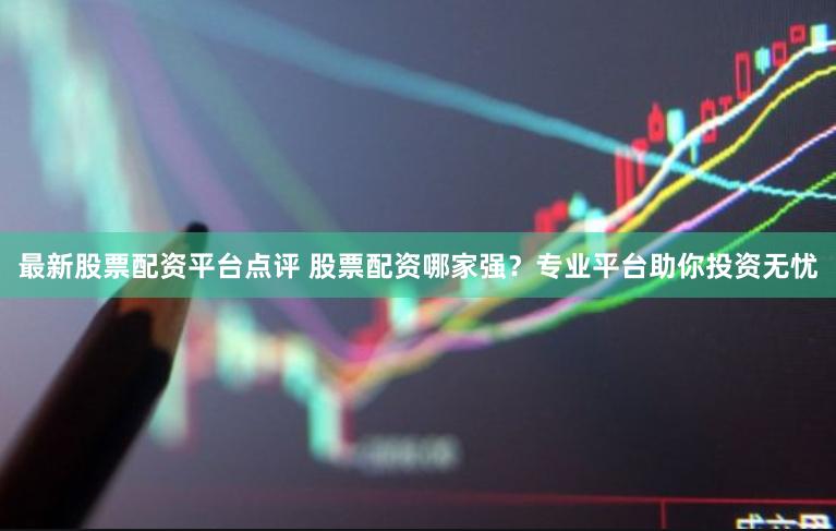 最新股票配资平台点评 股票配资哪家强？专业平台助你投资无忧