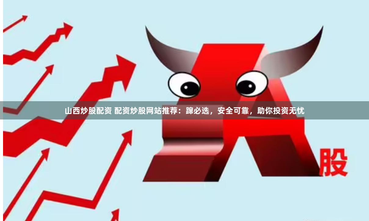 山西炒股配资 配资炒股网站推荐：蹿必选，安全可靠，助你投资无忧