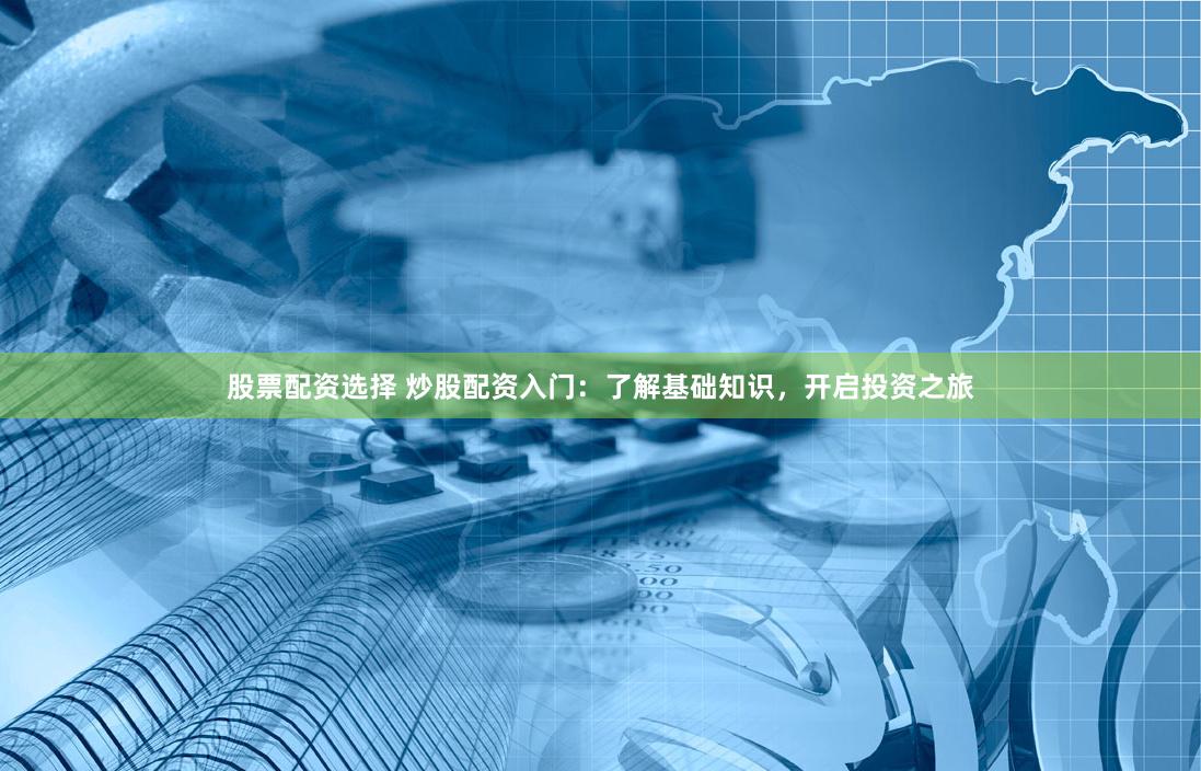 股票配资选择 炒股配资入门：了解基础知识，开启投资之旅