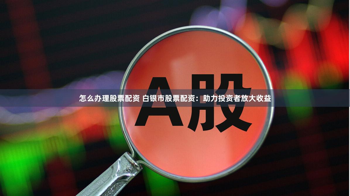 怎么办理股票配资 白银市股票配资：助力投资者放大收益