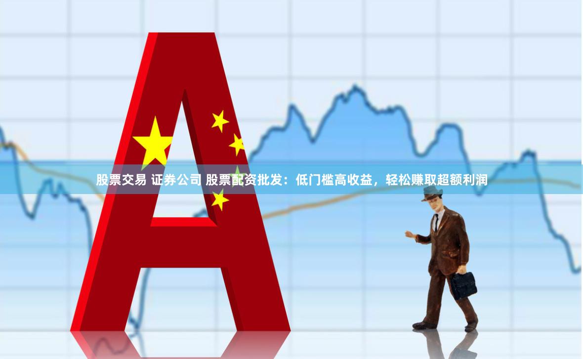 股票交易 证券公司 股票配资批发：低门槛高收益，轻松赚取超额利润