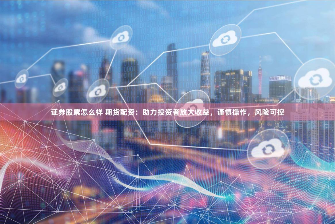 证券股票怎么样 期货配资：助力投资者放大收益，谨慎操作，风险可控