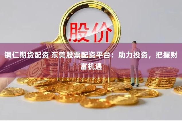 铜仁期货配资 东莞股票配资平台：助力投资，把握财富机遇