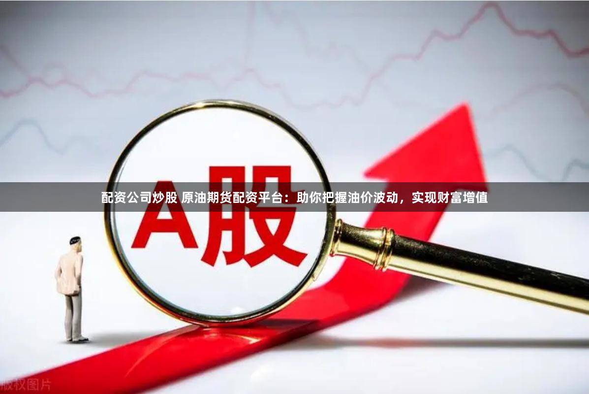 配资公司炒股 原油期货配资平台：助你把握油价波动，实现财富增值