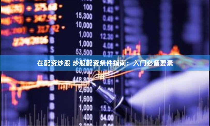 在配资炒股 炒股配资条件指南：入门必备要素