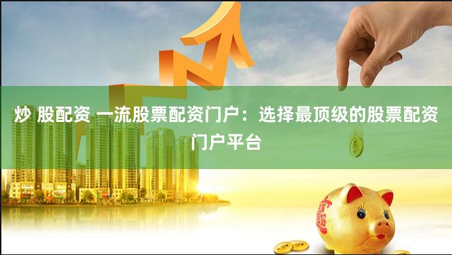 炒 股配资 一流股票配资门户：选择最顶级的股票配资门户平台